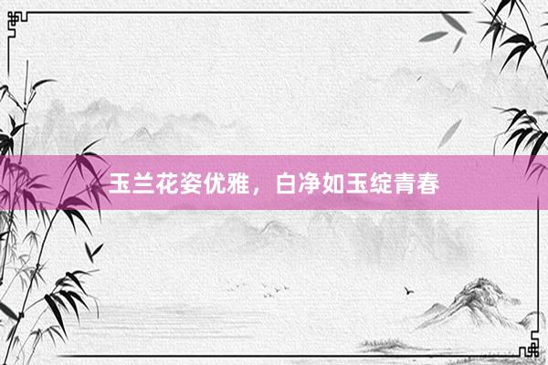 玉兰花姿优雅,白净如玉绽青春